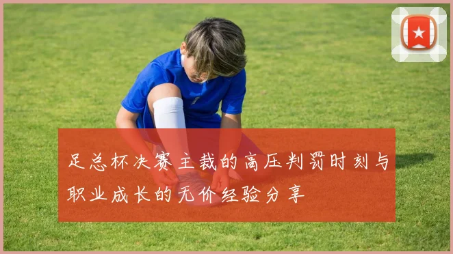 足总杯决赛主裁的高压判罚时刻与职业成长的无价经验分享