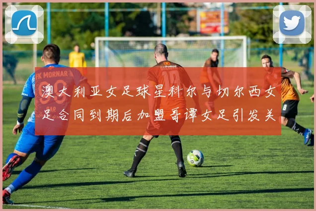 澳大利亚女足球星科尔与切尔西女足合同到期后加盟哥谭女足引发关注