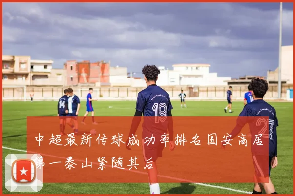 中超最新传球成功率排名国安高居第一泰山紧随其后