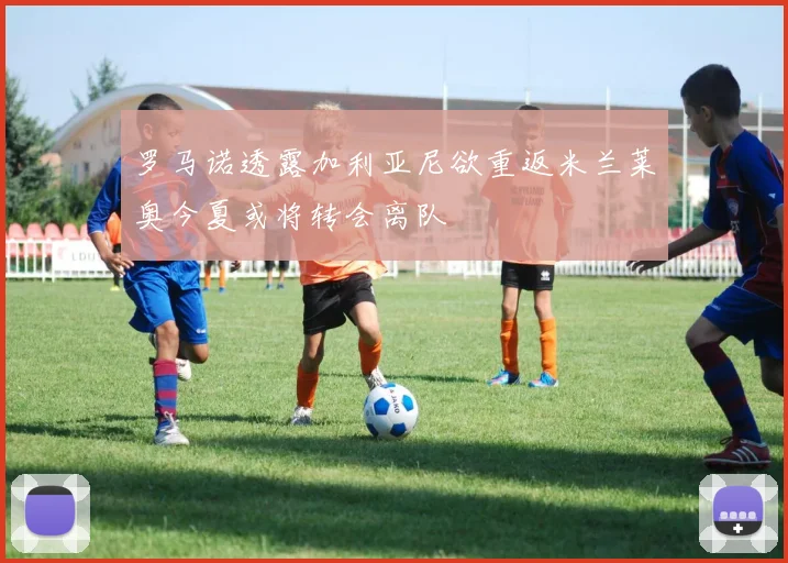罗马诺透露加利亚尼欲重返米兰莱奥今夏或将转会离队