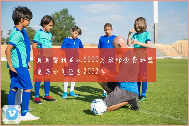 库库雷利亚以6000万欧转会费加盟皇马合同签至2032年