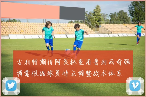 古利特期待阿莫林重用普利西奇强调需根据球员特点调整战术体系