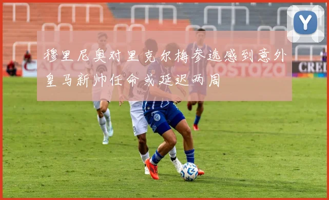 穆里尼奥对里克尔梅参选感到意外皇马新帅任命或延迟两周