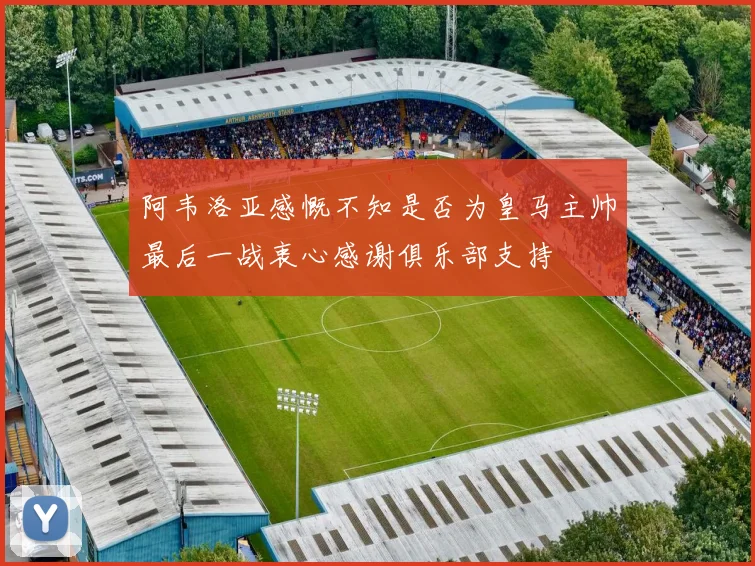 阿韦洛亚感慨不知是否为皇马主帅最后一战衷心感谢俱乐部支持