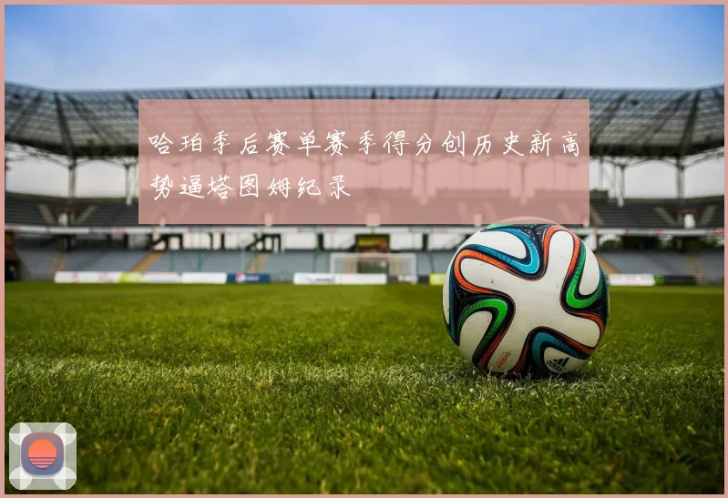 哈珀季后赛单赛季得分创历史新高势逼塔图姆纪录
