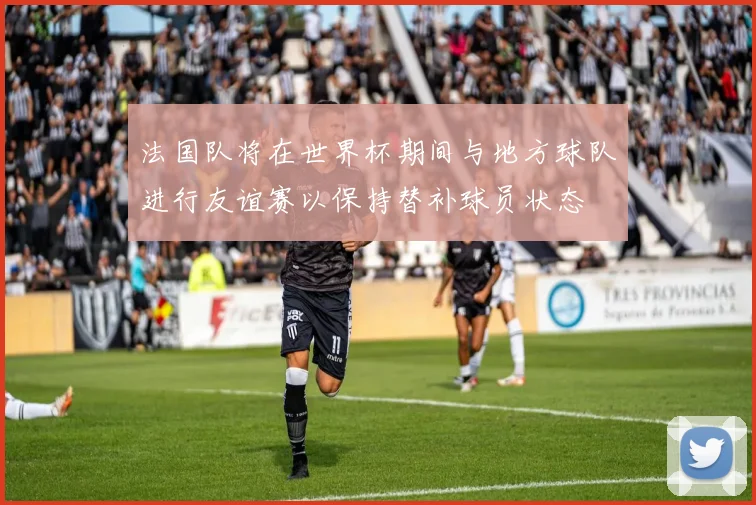 法国队将在世界杯期间与地方球队进行友谊赛以保持替补球员状态