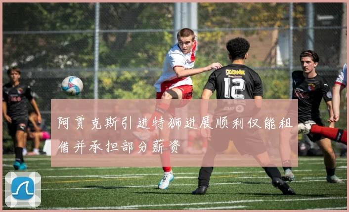 阿贾克斯引进特狮进展顺利仅能租借并承担部分薪资