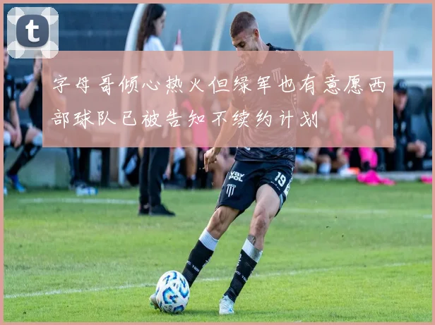 字母哥倾心热火但绿军也有意愿西部球队已被告知不续约计划